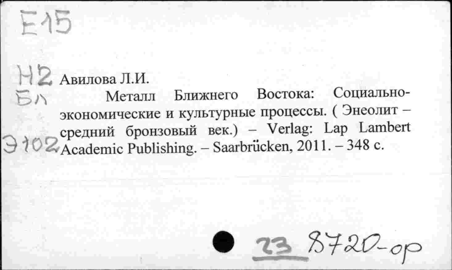 ﻿E'ï5
H !2 Авилова Л.И.
Металл Ближнего Востока: Социально-экономические и культурные процессы. ( Энеолит -средний бронзовый век.) — Verlag: Lap Lambert Э ) с 2 Academic Publishing. - Saarbrücken, 2011. - 348 с.
4S